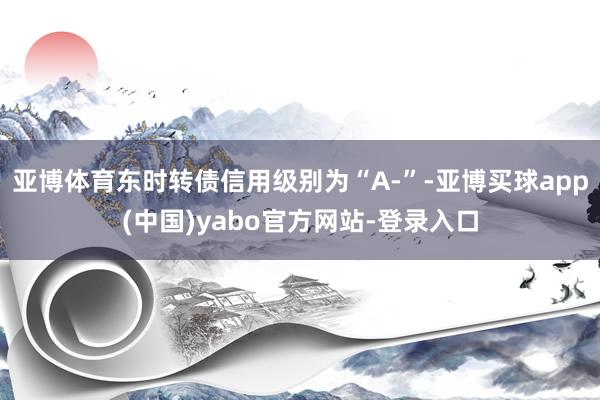 亚博体育东时转债信用级别为“A-”-亚博买球app(中国)yabo官方网站-登录入口