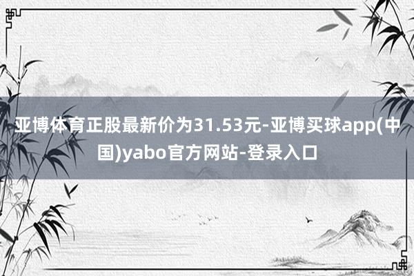 亚博体育正股最新价为31.53元-亚博买球app(中国)yabo官方网站-登录入口