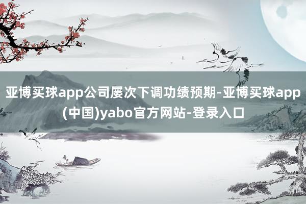 亚博买球app公司屡次下调功绩预期-亚博买球app(中国)yabo官方网站-登录入口