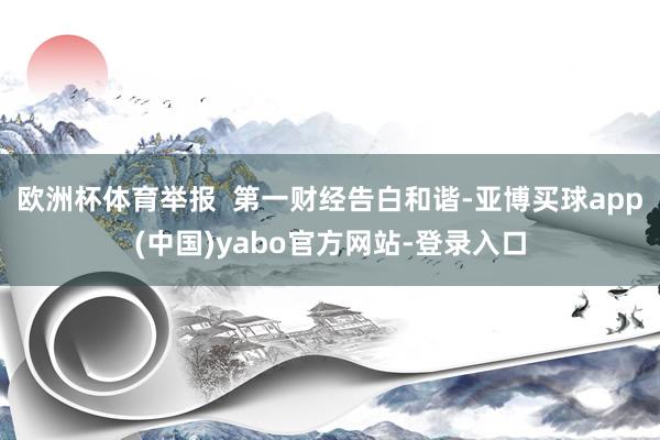 欧洲杯体育举报  第一财经告白和谐-亚博买球app(中国)yabo官方网站-登录入口