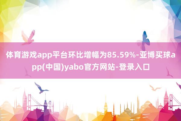 体育游戏app平台环比增幅为85.59%-亚博买球app(中国)yabo官方网站-登录入口