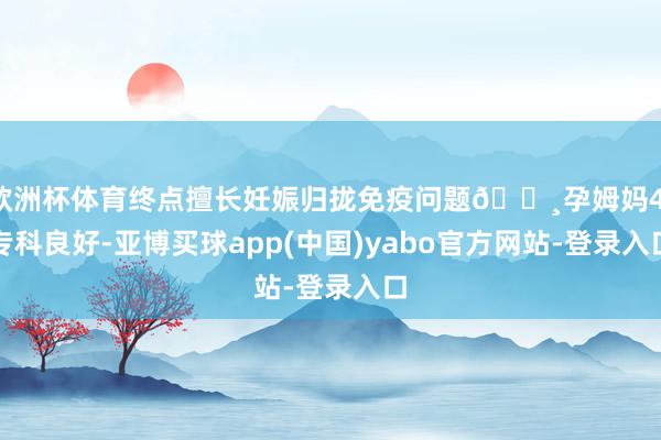 欧洲杯体育终点擅长妊娠归拢免疫问题🔸孕姆妈4：专科良好-亚博买球app(中国)yabo官方网站-登录入口
