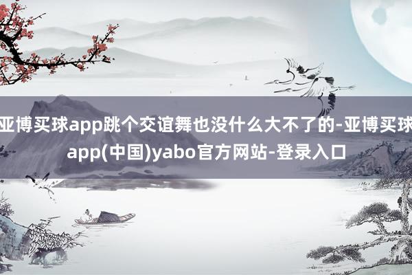 亚博买球app跳个交谊舞也没什么大不了的-亚博买球app(中国)yabo官方网站-登录入口