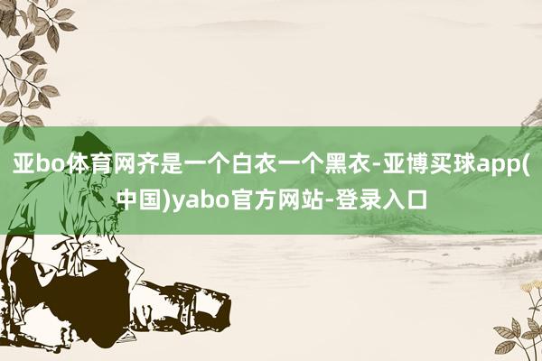 亚bo体育网齐是一个白衣一个黑衣-亚博买球app(中国)yabo官方网站-登录入口