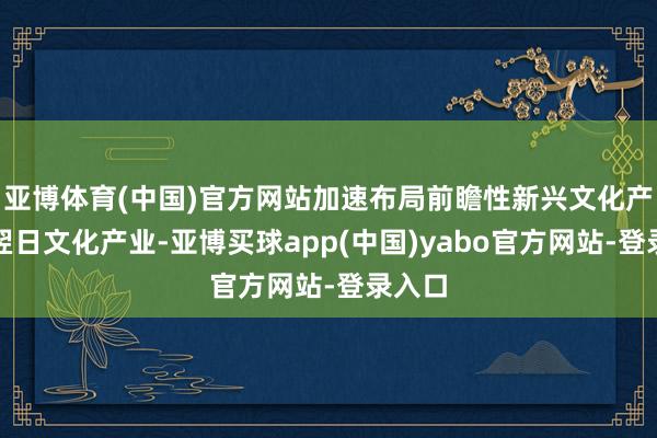 亚博体育(中国)官方网站加速布局前瞻性新兴文化产业和翌日文化产业-亚博买球app(中国)yabo官方网站-登录入口