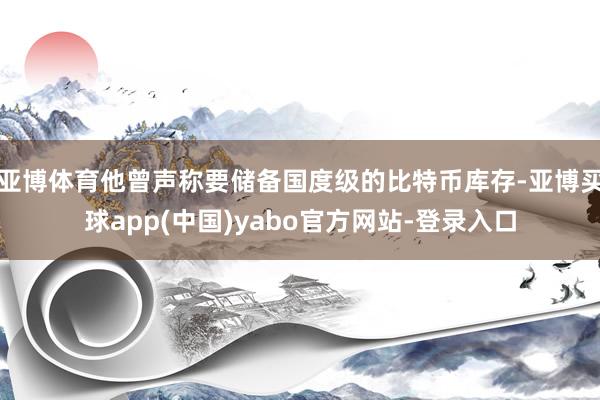 亚博体育他曾声称要储备国度级的比特币库存-亚博买球app(中国)yabo官方网站-登录入口