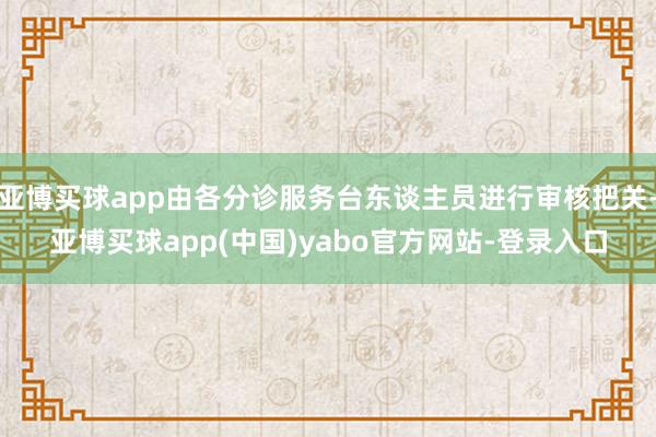 亚博买球app由各分诊服务台东谈主员进行审核把关-亚博买球app(中国)yabo官方网站-登录入口