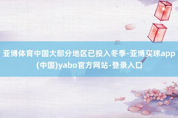 亚博体育中国大部分地区已投入冬季-亚博买球app(中国)yabo官方网站-登录入口