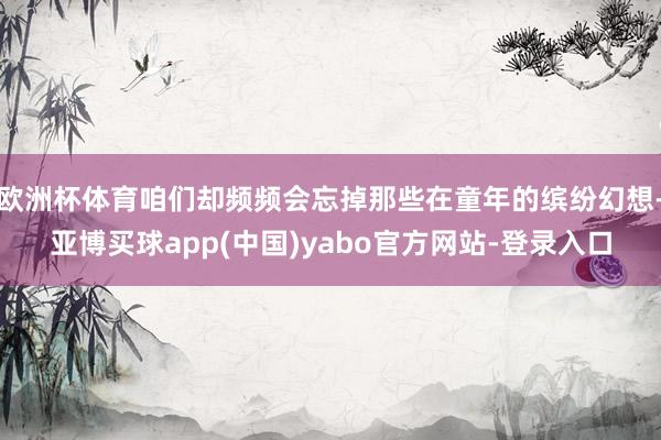 欧洲杯体育咱们却频频会忘掉那些在童年的缤纷幻想-亚博买球app(中国)yabo官方网站-登录入口
