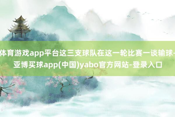 体育游戏app平台这三支球队在这一轮比赛一谈输球-亚博买球app(中国)yabo官方网站-登录入口