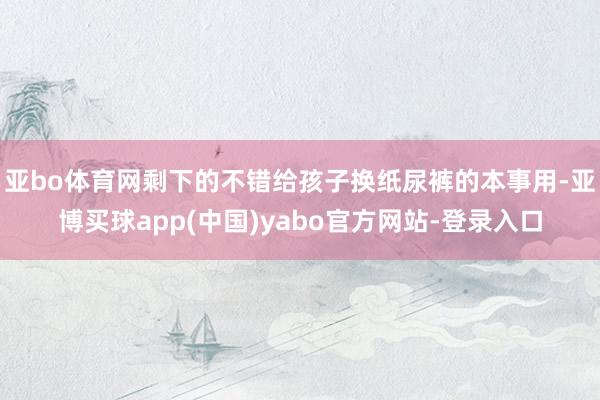 亚bo体育网剩下的不错给孩子换纸尿裤的本事用-亚博买球app(中国)yabo官方网站-登录入口