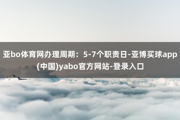 亚bo体育网办理周期：5-7个职责日-亚博买球app(中国)yabo官方网站-登录入口