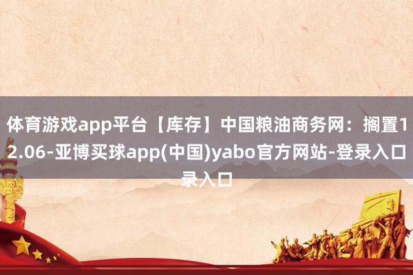 体育游戏app平台　　【库存】中国粮油商务网：搁置12.06-亚博买球app(中国)yabo官方网站-登录入口