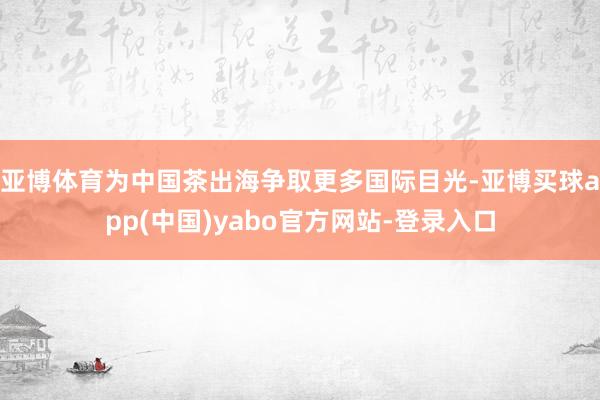 亚博体育为中国茶出海争取更多国际目光-亚博买球app(中国)yabo官方网站-登录入口
