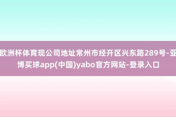 欧洲杯体育现公司地址常州市经开区兴东路289号-亚博买球app(中国)yabo官方网站-登录入口