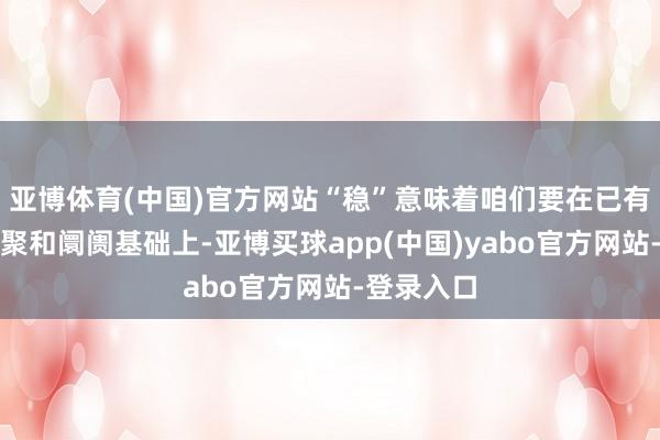 亚博体育(中国)官方网站“稳”意味着咱们要在已有的期间积聚和阛阓基础上-亚博买球app(中国)yabo官方网站-登录入口