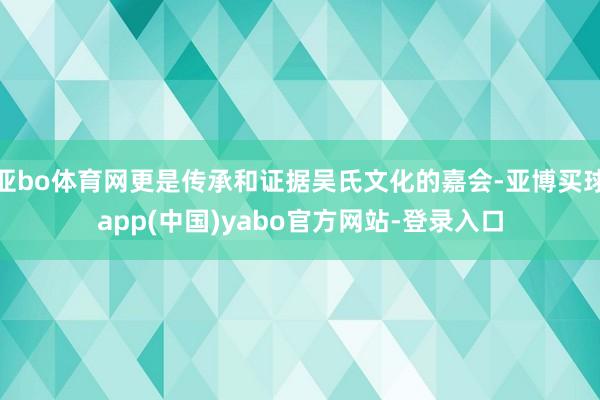 亚bo体育网更是传承和证据吴氏文化的嘉会-亚博买球app(中国)yabo官方网站-登录入口