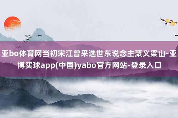亚bo体育网当初宋江曾采选世东说念主聚义梁山-亚博买球app(中国)yabo官方网站-登录入口