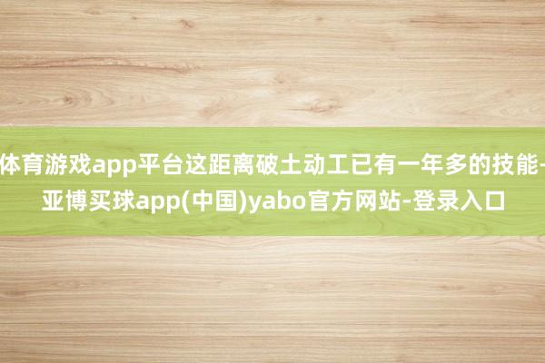 体育游戏app平台这距离破土动工已有一年多的技能-亚博买球app(中国)yabo官方网站-登录入口