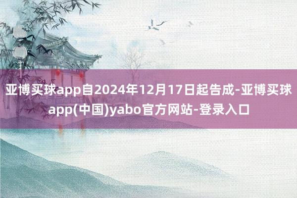 亚博买球app自2024年12月17日起告成-亚博买球app(中国)yabo官方网站-登录入口
