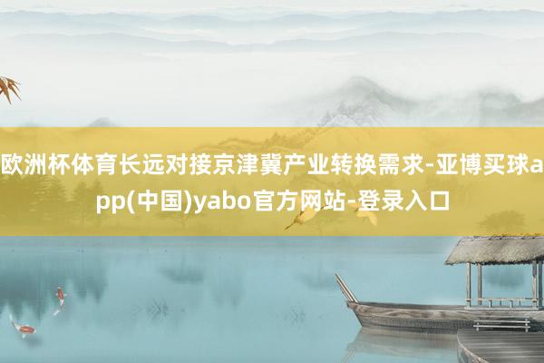欧洲杯体育长远对接京津冀产业转换需求-亚博买球app(中国)yabo官方网站-登录入口