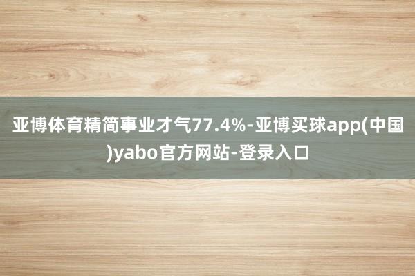 亚博体育精简事业才气77.4%-亚博买球app(中国)yabo官方网站-登录入口