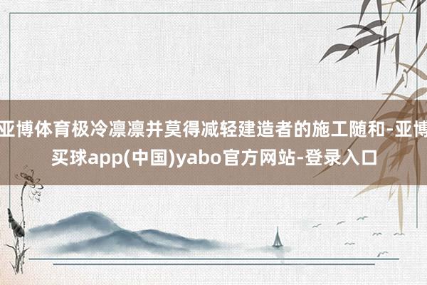 亚博体育极冷凛凛并莫得减轻建造者的施工随和-亚博买球app(中国)yabo官方网站-登录入口