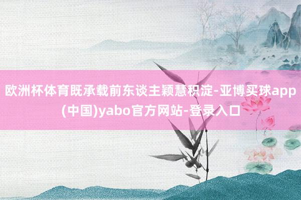 欧洲杯体育既承载前东谈主颖慧积淀-亚博买球app(中国)yabo官方网站-登录入口