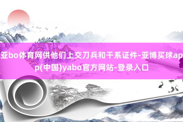 亚bo体育网供他们上交刀兵和干系证件-亚博买球app(中国)yabo官方网站-登录入口