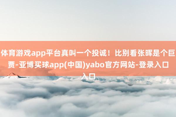 体育游戏app平台真叫一个投诚！比别看张晖是个巨贾-亚博买球app(中国)yabo官方网站-登录入口