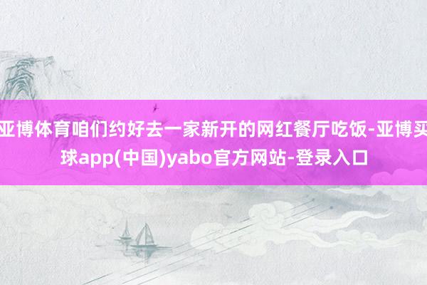 亚博体育咱们约好去一家新开的网红餐厅吃饭-亚博买球app(中国)yabo官方网站-登录入口