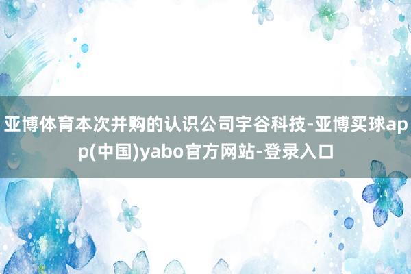 亚博体育本次并购的认识公司宇谷科技-亚博买球app(中国)yabo官方网站-登录入口