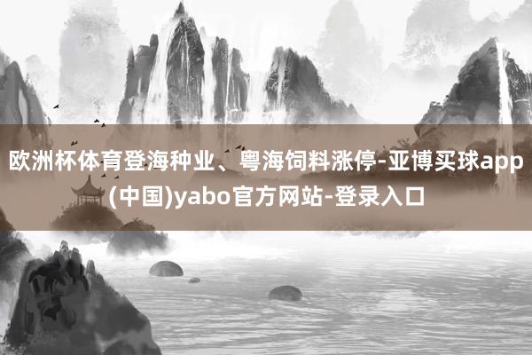 欧洲杯体育登海种业、粤海饲料涨停-亚博买球app(中国)yabo官方网站-登录入口