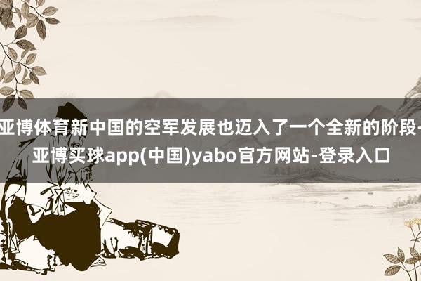 亚博体育新中国的空军发展也迈入了一个全新的阶段-亚博买球app(中国)yabo官方网站-登录入口