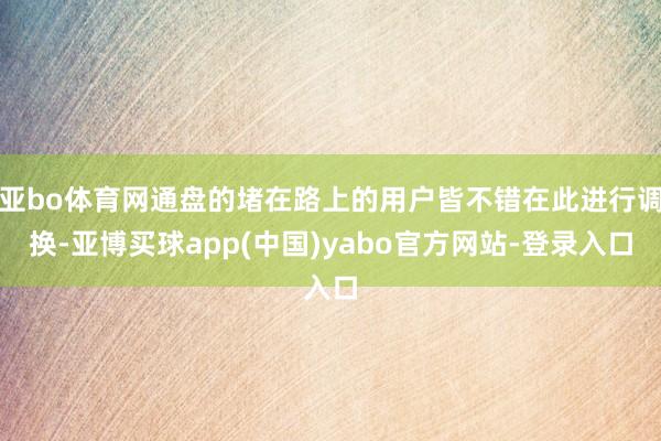 亚bo体育网通盘的堵在路上的用户皆不错在此进行调换-亚博买球app(中国)yabo官方网站-登录入口