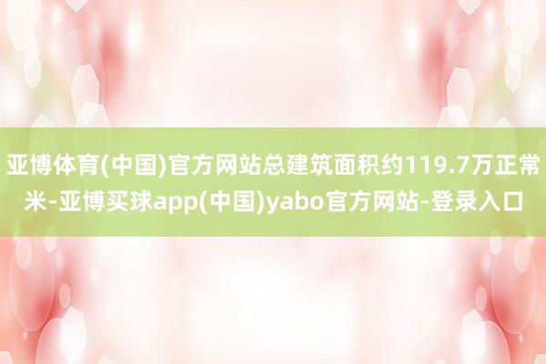 亚博体育(中国)官方网站总建筑面积约119.7万正常米-亚博买球app(中国)yabo官方网站-登录入口
