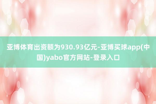 亚博体育出资额为930.93亿元-亚博买球app(中国)yabo官方网站-登录入口