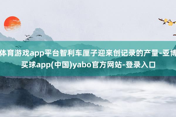 体育游戏app平台智利车厘子迎来创记录的产量-亚博买球app(中国)yabo官方网站-登录入口