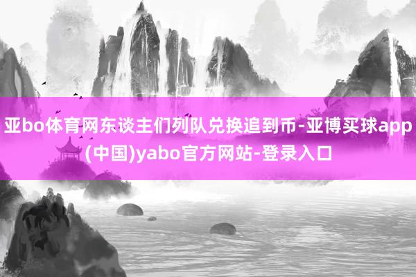亚bo体育网东谈主们列队兑换追到币-亚博买球app(中国)yabo官方网站-登录入口
