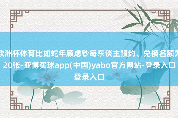 欧洲杯体育比如蛇年顾虑钞每东谈主预约、兑换名额为20张-亚博买球app(中国)yabo官方网站-登录入口