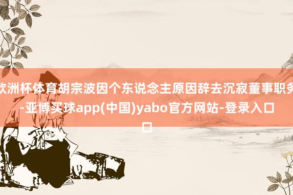 欧洲杯体育胡宗波因个东说念主原因辞去沉寂董事职务-亚博买球app(中国)yabo官方网站-登录入口