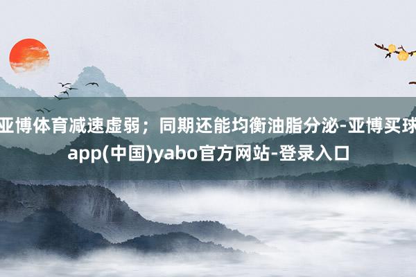 亚博体育减速虚弱；同期还能均衡油脂分泌-亚博买球app(中国)yabo官方网站-登录入口