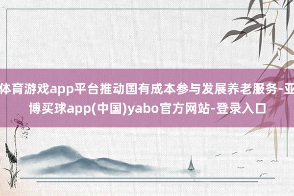 体育游戏app平台推动国有成本参与发展养老服务-亚博买球app(中国)yabo官方网站-登录入口