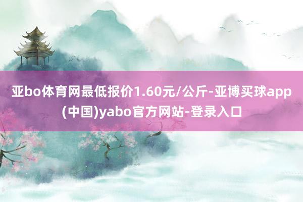 亚bo体育网最低报价1.60元/公斤-亚博买球app(中国)yabo官方网站-登录入口