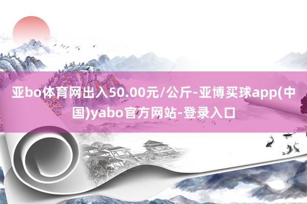 亚bo体育网出入50.00元/公斤-亚博买球app(中国)yabo官方网站-登录入口