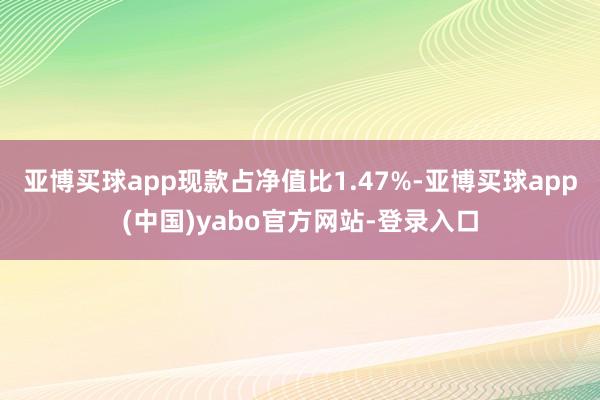 亚博买球app现款占净值比1.47%-亚博买球app(中国)yabo官方网站-登录入口