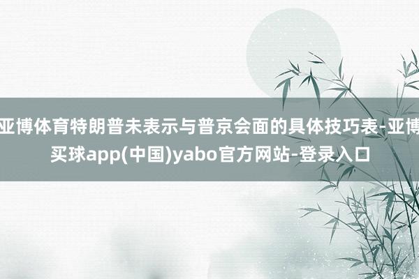 亚博体育特朗普未表示与普京会面的具体技巧表-亚博买球app(中国)yabo官方网站-登录入口
