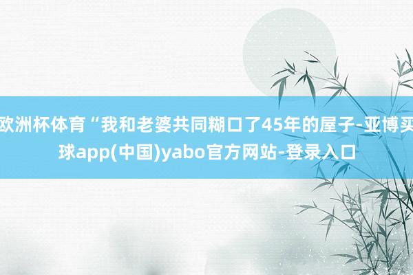 欧洲杯体育“我和老婆共同糊口了45年的屋子-亚博买球app(中国)yabo官方网站-登录入口