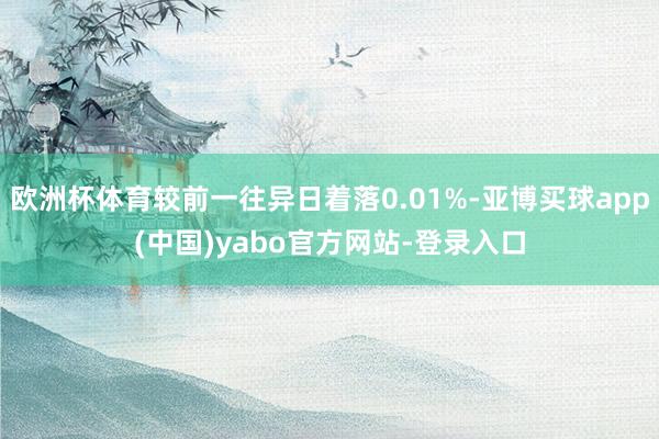 欧洲杯体育较前一往异日着落0.01%-亚博买球app(中国)yabo官方网站-登录入口
