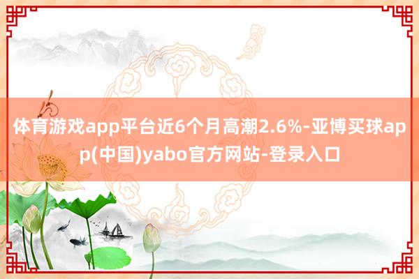 体育游戏app平台近6个月高潮2.6%-亚博买球app(中国)yabo官方网站-登录入口